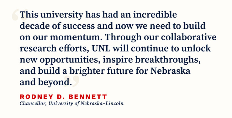 Pull quote from Chancellor Rodney D. Bennett. The quote says, “This university has had an incredible decade of success and now we need to build on our momentum. Through our collaborative research efforts, UNL will continue to unlock new opportunities, inspire breakthroughs, and build a brighter future for Nebraska and beyond.”